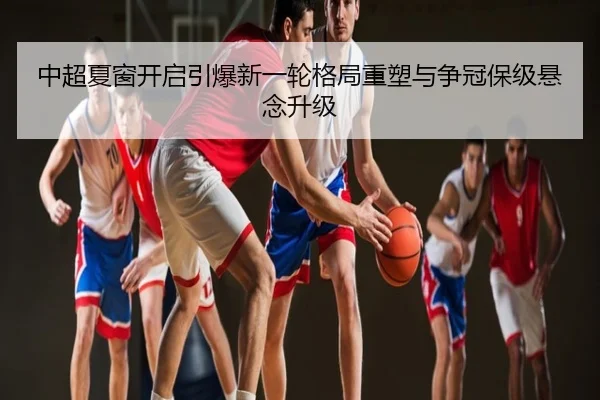 中超夏窗开启引爆新一轮格局重塑与争冠保级悬念升级
