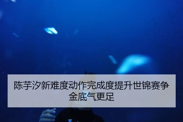 陈芋汐新难度动作完成度提升世锦赛争金底气更足