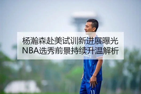 杨瀚森赴美试训新进展曝光 NBA选秀前景持续升温解析